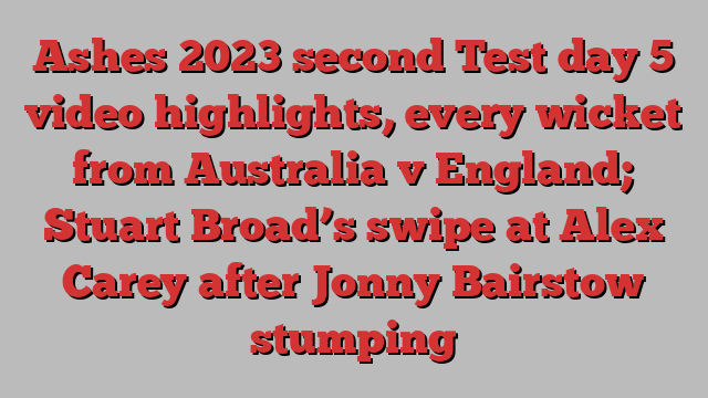 Ashes 2023 second Test day 5 video highlights, every wicket from Australia v England; Stuart Broad’s swipe at Alex Carey after Jonny Bairstow stumping