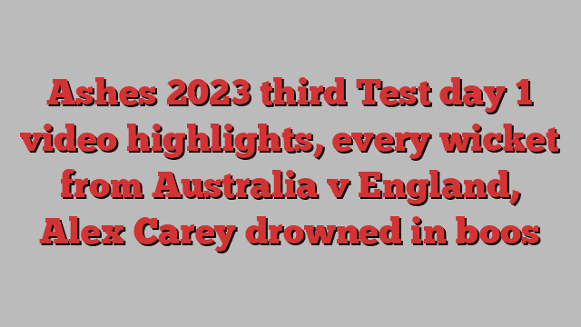 Ashes 2023 third Test day 1 video highlights, every wicket from Australia v England, Alex Carey drowned in boos