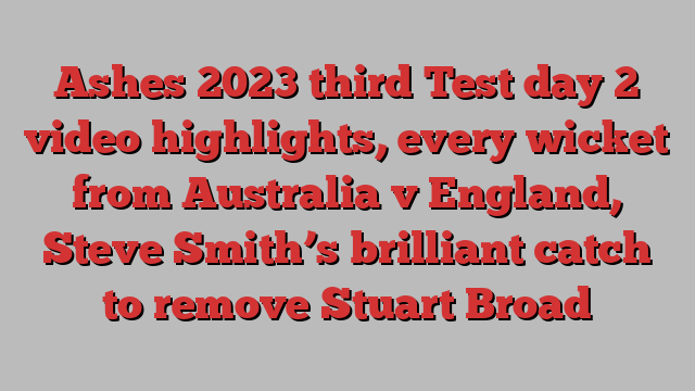 Ashes 2023 third Test day 2 video highlights, every wicket from Australia v England, Steve Smith’s brilliant catch to remove Stuart Broad