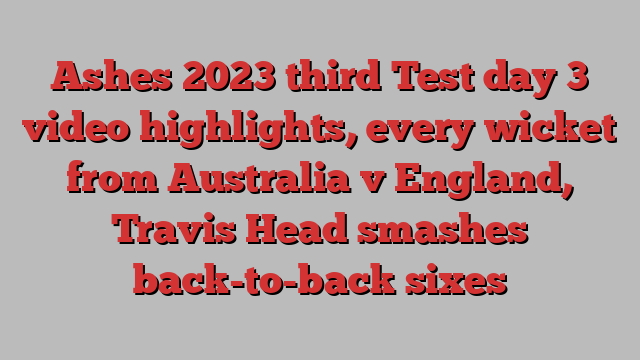 Ashes 2023 third Test day 3 video highlights, every wicket from Australia v England, Travis Head smashes back-to-back sixes