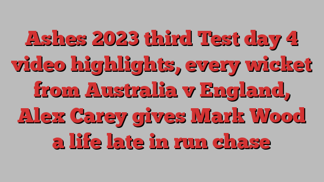 Ashes 2023 third Test day 4 video highlights, every wicket from Australia v England, Alex Carey gives Mark Wood a life late in run chase