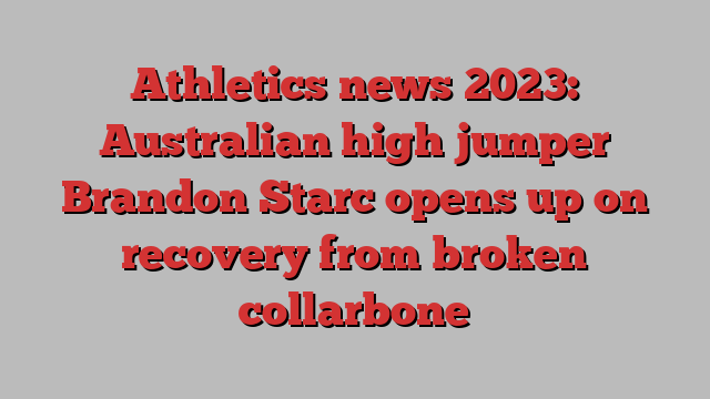 Athletics news 2023: Australian high jumper Brandon Starc opens up on recovery from broken collarbone