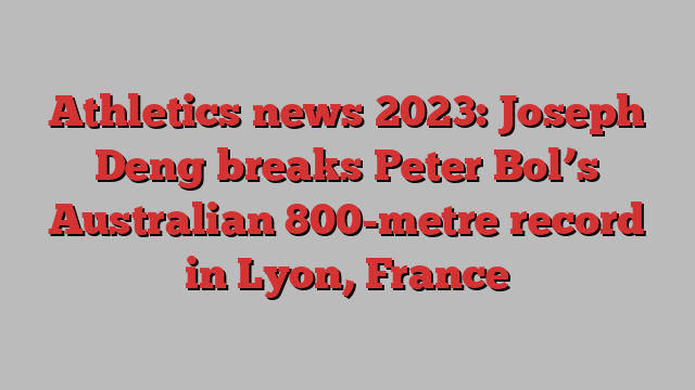 Athletics news 2023: Joseph Deng breaks Peter Bol’s Australian 800-metre record in Lyon, France