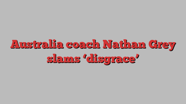 Australia coach Nathan Grey slams ‘disgrace’