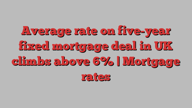 Average rate on five-year fixed mortgage deal in UK climbs above 6% | Mortgage rates