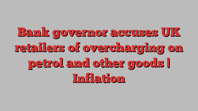 Bank governor accuses UK retailers of overcharging on petrol and other goods | Inflation