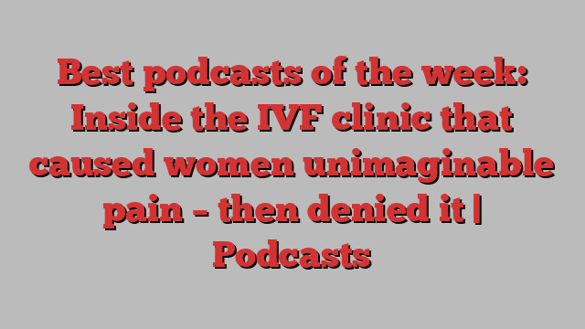 Best podcasts of the week: Inside the IVF clinic that caused women unimaginable pain – then denied it | Podcasts