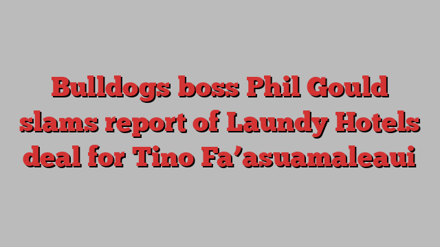 Bulldogs boss Phil Gould slams report of Laundy Hotels deal for Tino Fa’asuamaleaui