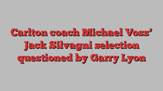 Carlton coach Michael Voss’ Jack Silvagni selection questioned by Garry Lyon