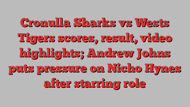 Cronulla Sharks vs Wests Tigers scores, result, video highlights; Andrew Johns puts pressure on Nicho Hynes after starring role