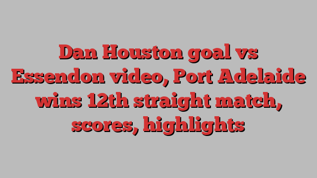 Dan Houston goal vs Essendon video, Port Adelaide wins 12th straight match, scores, highlights