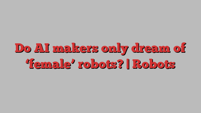 Do AI makers only dream of ‘female’ robots? | Robots