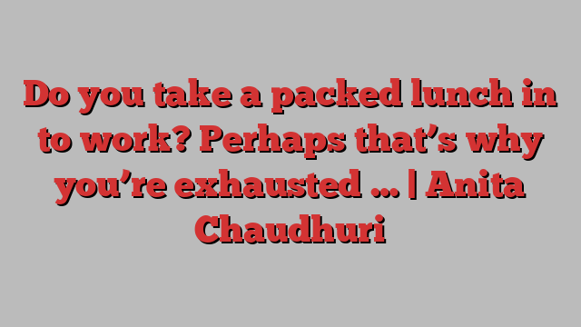 Do you take a packed lunch in to work? Perhaps that’s why you’re exhausted … | Anita Chaudhuri