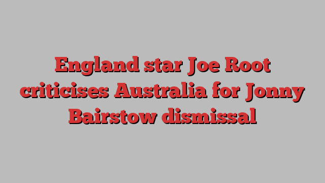 England star Joe Root criticises Australia for Jonny Bairstow dismissal