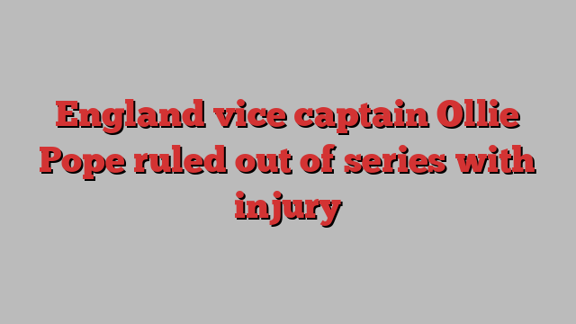 England vice captain Ollie Pope ruled out of series with injury