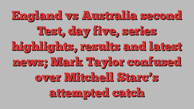 England vs Australia second Test, day five, series highlights, results and latest news; Mark Taylor confused over Mitchell Starc’s attempted catch