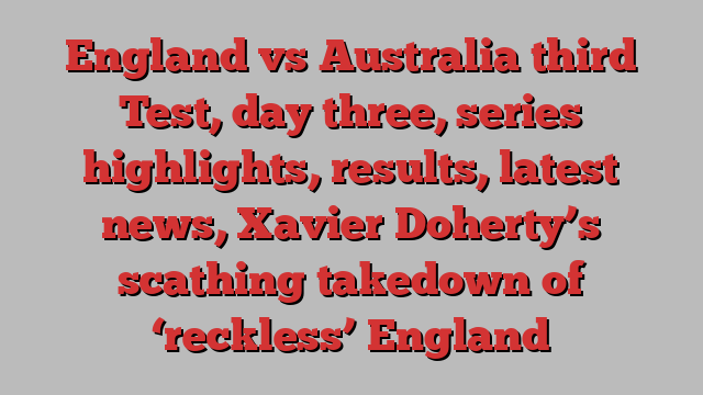 England vs Australia third Test, day three, series highlights, results, latest news, Xavier Doherty’s scathing takedown of ‘reckless’ England