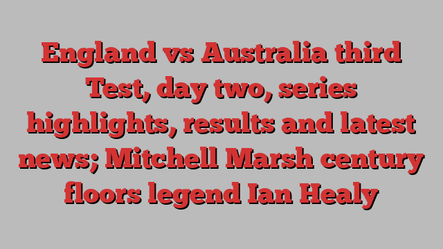 England vs Australia third Test, day two, series highlights, results and latest news; Mitchell Marsh century floors legend Ian Healy