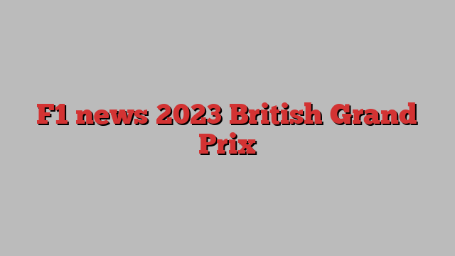 F1 news 2023 British Grand Prix