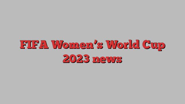 FIFA Women’s World Cup 2023 news