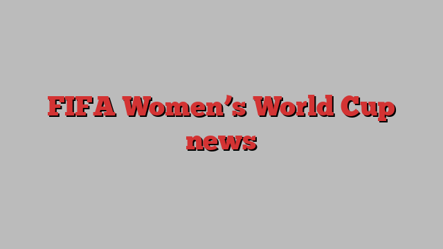 FIFA Women’s World Cup news