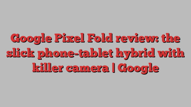 Google Pixel Fold review: the slick phone-tablet hybrid with killer camera | Google