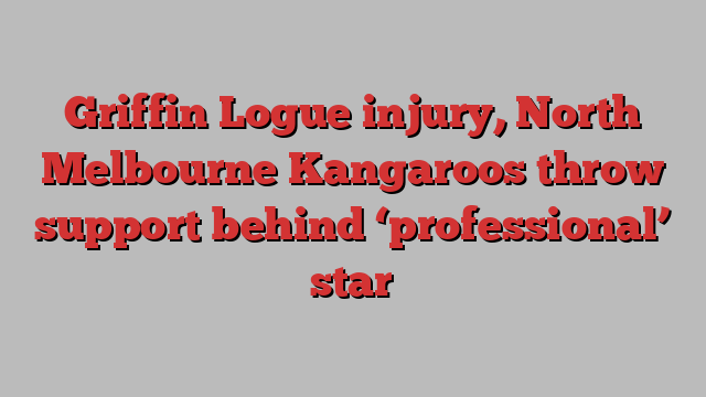 Griffin Logue injury, North Melbourne Kangaroos throw support behind ‘professional’ star