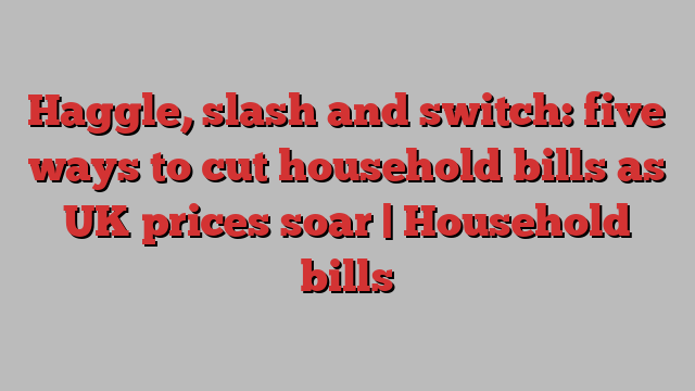 Haggle, slash and switch: five ways to cut household bills as UK prices soar | Household bills