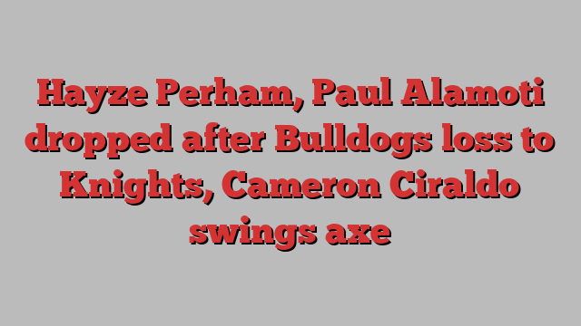 Hayze Perham, Paul Alamoti dropped after Bulldogs loss to Knights, Cameron Ciraldo swings axe