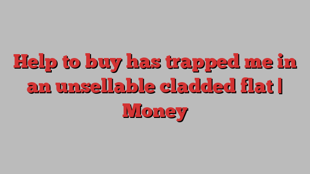 Help to buy has trapped me in an unsellable cladded flat | Money