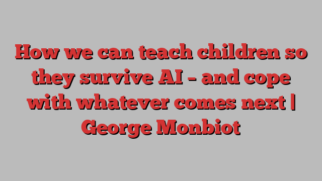 How we can teach children so they survive AI – and cope with whatever comes next | George Monbiot