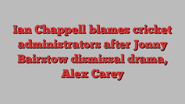 Ian Chappell blames cricket administrators after Jonny Bairstow dismissal drama, Alex Carey