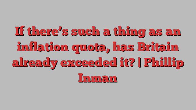 If there’s such a thing as an inflation quota, has Britain already exceeded it? | Phillip Inman