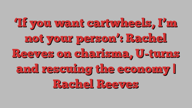 ‘If you want cartwheels, I’m not your person’: Rachel Reeves on charisma, U-turns and rescuing the economy | Rachel Reeves