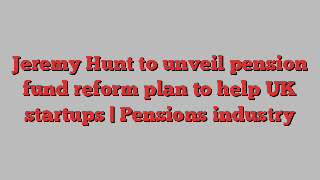 Jeremy Hunt to unveil pension fund reform plan to help UK startups | Pensions industry