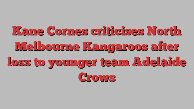 Kane Cornes criticises North Melbourne Kangaroos after loss to younger team Adelaide Crows