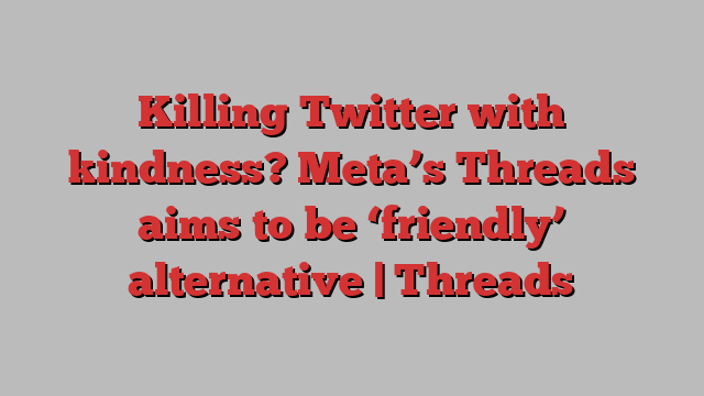 Killing Twitter with kindness? Meta’s Threads aims to be ‘friendly’ alternative | Threads