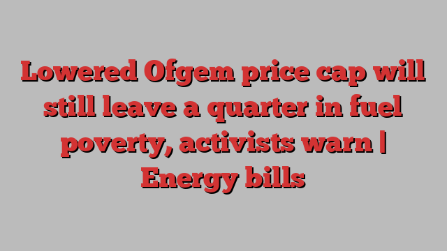 Lowered Ofgem price cap will still leave a quarter in fuel poverty, activists warn | Energy bills