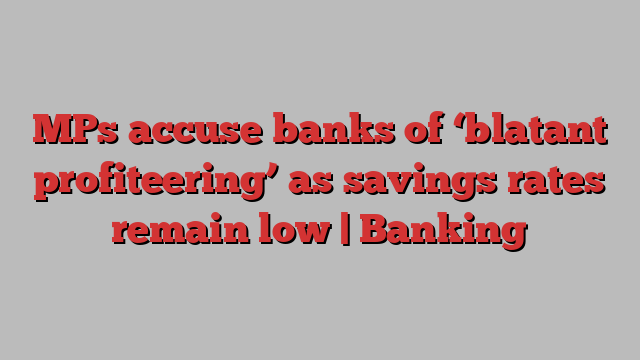 MPs accuse banks of ‘blatant profiteering’ as savings rates remain low | Banking