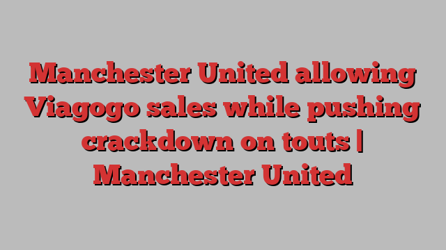 Manchester United allowing Viagogo sales while pushing crackdown on touts | Manchester United