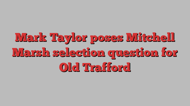 Mark Taylor poses Mitchell Marsh selection question for Old Trafford