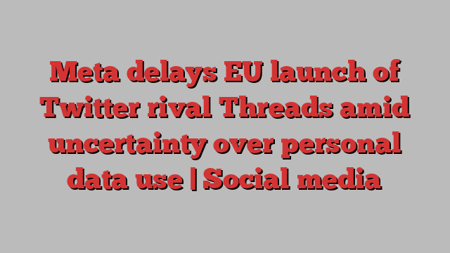 Meta delays EU launch of Twitter rival Threads amid uncertainty over personal data use | Social media