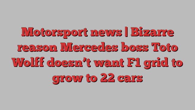 Motorsport news | Bizarre reason Mercedes boss Toto Wolff doesn’t want F1 grid to grow to 22 cars