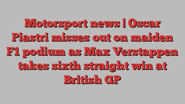 Motorsport news | Oscar Piastri misses out on maiden F1 podium as Max Verstappen takes sixth straight win at British GP