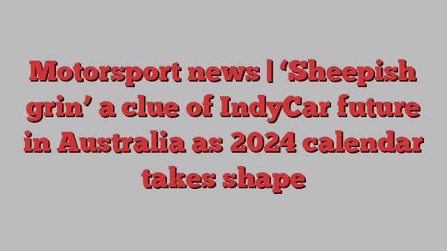 Motorsport news | ‘Sheepish grin’ a clue of IndyCar future in Australia as 2024 calendar takes shape