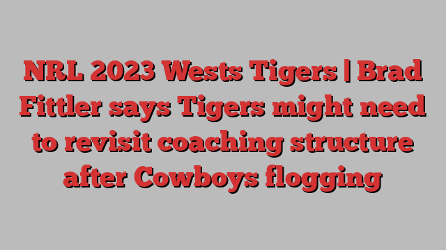 NRL 2023 Wests Tigers | Brad Fittler says Tigers might need to revisit coaching structure after Cowboys flogging