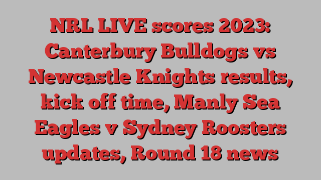 NRL LIVE scores 2023: Canterbury Bulldogs vs Newcastle Knights results, kick off time, Manly Sea Eagles v Sydney Roosters updates, Round 18 news