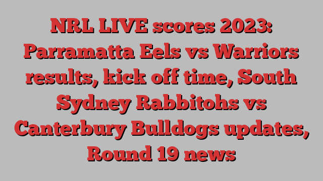 NRL LIVE scores 2023: Parramatta Eels vs Warriors results, kick off time, South Sydney Rabbitohs vs Canterbury Bulldogs updates, Round 19 news