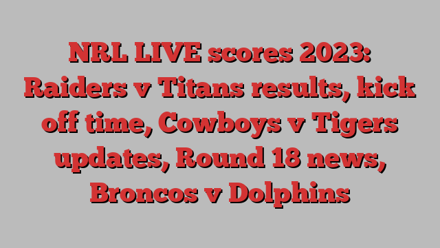 NRL LIVE scores 2023: Raiders v Titans results, kick off time, Cowboys v Tigers updates, Round 18 news, Broncos v Dolphins