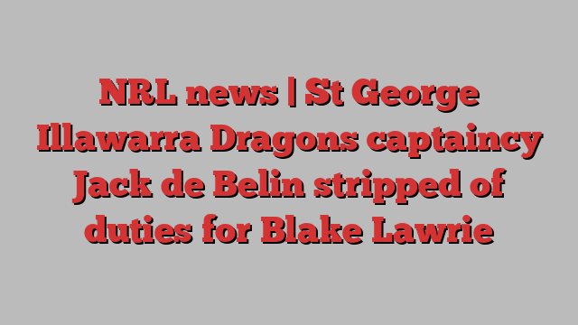 NRL news | St George Illawarra Dragons captaincy Jack de Belin stripped of duties for Blake Lawrie